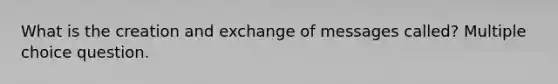 What is the creation and exchange of messages called? Multiple choice question.