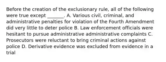 Before the creation of the exclusionary rule, all of the following were true except _______. A. Various civil, criminal, and administrative penalties for violation of the Fourth Amendment did very little to deter police B. Law enforcement officials were hesitant to pursue administrative administrative complaints C. Prosecutors were reluctant to bring criminal actions against police D. Derivative evidence was excluded from evidence in a trial