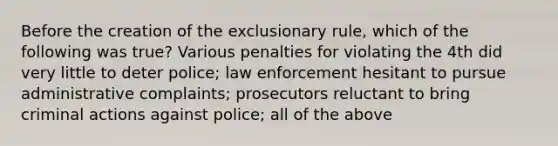 Before the creation of the exclusionary rule, which of the following was true? Various penalties for violating the 4th did very little to deter police; law enforcement hesitant to pursue administrative complaints; prosecutors reluctant to bring criminal actions against police; all of the above