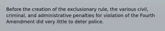 Before the creation of the exclusionary rule, the various civil, criminal, and administrative penalties for violation of the Fourth Amendment did very little to deter police.