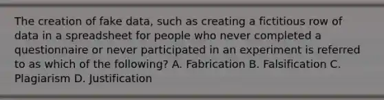 The creation of fake data, such as creating a fictitious row of data in a spreadsheet for people who never completed a questionnaire or never participated in an experiment is referred to as which of the following? A. Fabrication B. Falsification C. Plagiarism D. Justification