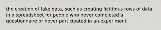 the creation of fake data, such as creating fictitious rows of data in a spreadsheet for people who never completed a questionnaire or never participated in an experiment