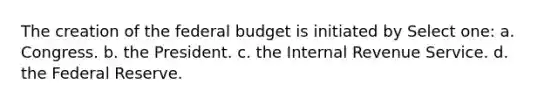 The creation of the federal budget is initiated by Select one: a. Congress. b. the President. c. the Internal Revenue Service. d. the Federal Reserve.