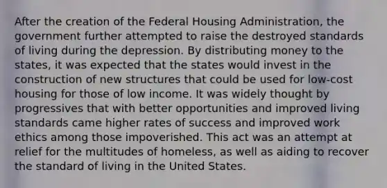 After the creation of the Federal Housing Administration, the government further attempted to raise the destroyed standards of living during the depression. By distributing money to the states, it was expected that the states would invest in the construction of new structures that could be used for low-cost housing for those of low income. It was widely thought by progressives that with better opportunities and improved living standards came higher rates of success and improved work ethics among those impoverished. This act was an attempt at relief for the multitudes of homeless, as well as aiding to recover the standard of living in the United States.