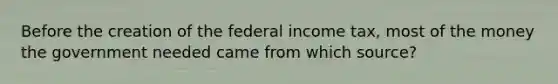 Before the creation of the federal income tax, most of the money the government needed came from which source?