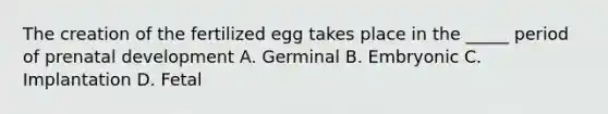 The creation of the fertilized egg takes place in the _____ period of prenatal development A. Germinal B. Embryonic C. Implantation D. Fetal