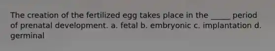 The creation of the fertilized egg takes place in the _____ period of prenatal development. a. fetal b. embryonic c. implantation d. germinal