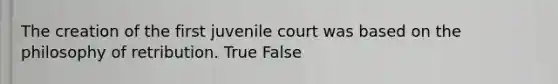 The creation of the first juvenile court was based on the philosophy of retribution. True False