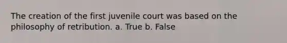 The creation of the first juvenile court was based on the philosophy of retribution. a. True b. False