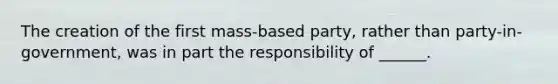 The creation of the first mass-based party, rather than party-in-government, was in part the responsibility of ______.