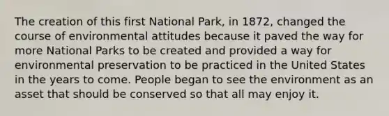 The creation of this first National Park, in 1872, changed the course of environmental attitudes because it paved the way for more National Parks to be created and provided a way for environmental preservation to be practiced in the United States in the years to come. People began to see the environment as an asset that should be conserved so that all may enjoy it.