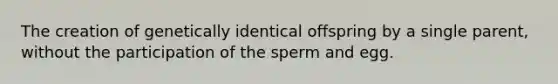 The creation of genetically identical offspring by a single parent, without the participation of the sperm and egg.