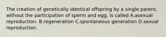 The creation of genetically identical offspring by a single parent, without the participation of sperm and egg, is called A.asexual reproduction. B.regeneration C.spontaneous generation D.sexual reproduction.