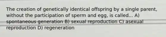 The creation of genetically identical offspring by a single parent, without the participation of sperm and egg, is called... A) spontaneous generation B) sexual reproduction C) asexual reproduction D) regeneration