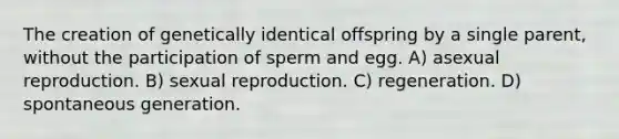 The creation of genetically identical offspring by a single parent, without the participation of sperm and egg. A) asexual reproduction. B) sexual reproduction. C) regeneration. D) spontaneous generation.