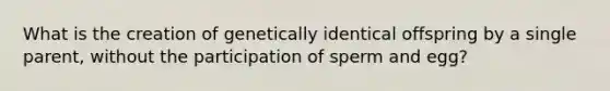 What is the creation of genetically identical offspring by a single parent, without the participation of sperm and egg?