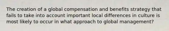 The creation of a global compensation and benefits strategy that fails to take into account important local differences in culture is most likely to occur in what approach to global management?