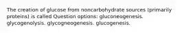 The creation of glucose from noncarbohydrate sources (primarily proteins) is called Question options: gluconeogenesis. glycogenolysis. glycogneogenesis. glucogenesis.