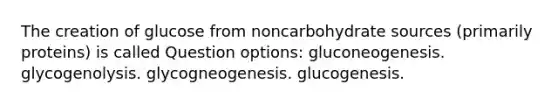 The creation of glucose from noncarbohydrate sources (primarily proteins) is called Question options: gluconeogenesis. glycogenolysis. glycogneogenesis. glucogenesis.