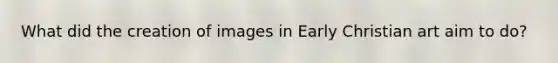 What did the creation of images in Early Christian art aim to do?