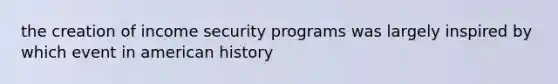 the creation of income security programs was largely inspired by which event in american history