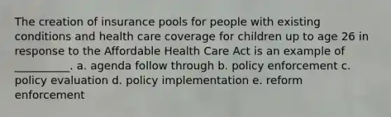 The creation of insurance pools for people with existing conditions and health care coverage for children up to age 26 in response to the Affordable Health Care Act is an example of __________. a. agenda follow through b. policy enforcement c. policy evaluation d. policy implementation e. reform enforcement