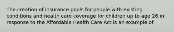 The creation of insurance pools for people with existing conditions and health care coverage for children up to age 26 in response to the Affordable Health Care Act is an example of