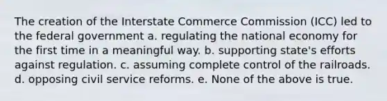 The creation of the Interstate Commerce Commission (ICC) led to the federal government a. regulating the national economy for the first time in a meaningful way. b. supporting state's efforts against regulation. c. assuming complete control of the railroads. d. opposing civil service reforms. e. None of the above is true.