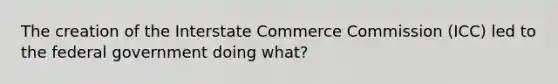 The creation of the Interstate Commerce Commission (ICC) led to the federal government doing what?