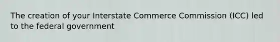 The creation of your Interstate Commerce Commission (ICC) led to the federal government