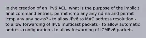 In the creation of an IPv6 ACL, what is the purpose of the implicit final command entries, permit icmp any any nd-na and permit icmp any any nd-ns? - to allow IPv6 to MAC address resolution - to allow forwarding of IPv6 multicast packets - to allow automatic address configuration - to allow forwarding of ICMPv6 packets