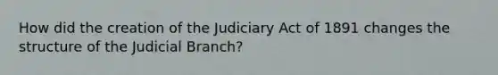 How did the creation of the Judiciary Act of 1891 changes the structure of the Judicial Branch?