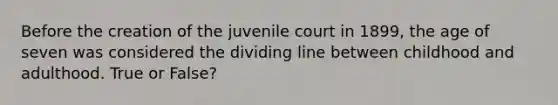 Before the creation of the juvenile court in 1899, the age of seven was considered the dividing line between childhood and adulthood. True or False?