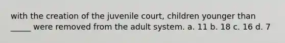 with the creation of the juvenile court, children younger than _____ were removed from the adult system. a. 11 b. 18 c. 16 d. 7