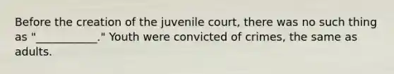 Before the creation of the juvenile court, there was no such thing as "___________." Youth were convicted of crimes, the same as adults.