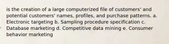 is the creation of a large computerized file of customers' and potential customers' names, profiles, and purchase patterns. a. Electronic targeting b. Sampling procedure specification c. Database marketing d. Competitive data mining e. Consumer behavior marketing