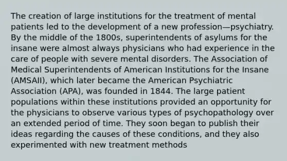 The creation of large institutions for the treatment of mental patients led to the development of a new profession—psychiatry. By the middle of the 1800s, superintendents of asylums for the insane were almost always physicians who had experience in the care of people with severe mental disorders. The Association of Medical Superintendents of American Institutions for the Insane (AMSAII), which later became <a href='https://www.questionai.com/knowledge/keiVE7hxWY-the-american' class='anchor-knowledge'>the american</a> Psychiatric Association (APA), was founded in 1844. The large patient populations within these institutions provided an opportunity for the physicians to observe various types of psychopathology over an extended period of time. They soon began to publish their ideas regarding the causes of these conditions, and they also experimented with new treatment methods