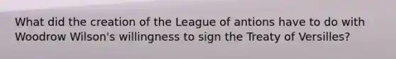 What did the creation of the League of antions have to do with Woodrow Wilson's willingness to sign the Treaty of Versilles?