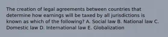 The creation of legal agreements between countries that determine how earnings will be taxed by all jurisdictions is known as which of the following? A. Social law B. National law C. Domestic law D. International law E. Globalization