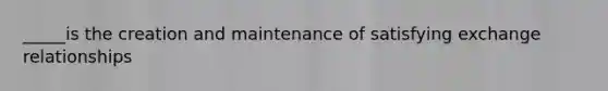 _____is the creation and maintenance of satisfying exchange relationships