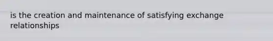 is the creation and maintenance of satisfying exchange relationships