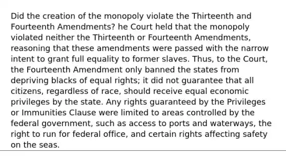 Did the creation of the monopoly violate the Thirteenth and Fourteenth Amendments? he Court held that the monopoly violated neither the Thirteenth or Fourteenth Amendments, reasoning that these amendments were passed with the narrow intent to grant full equality to former slaves. Thus, to the Court, the Fourteenth Amendment only banned the states from depriving blacks of equal rights; it did not guarantee that all citizens, regardless of race, should receive equal economic privileges by the state. Any rights guaranteed by the Privileges or Immunities Clause were limited to areas controlled by the federal government, such as access to ports and waterways, the right to run for federal office, and certain rights affecting safety on the seas.