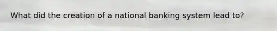 What did the creation of a national banking system lead to?