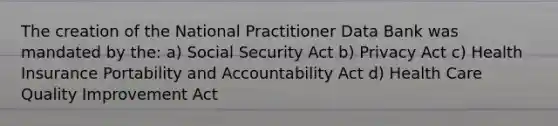 The creation of the National Practitioner Data Bank was mandated by the: a) Social Security Act b) Privacy Act c) Health Insurance Portability and Accountability Act d) Health Care Quality Improvement Act