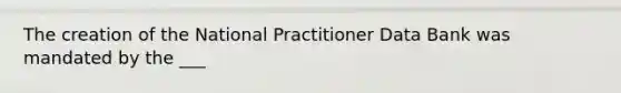 The creation of the National Practitioner Data Bank was mandated by the ___