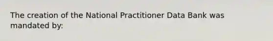 The creation of the National Practitioner Data Bank was mandated by: