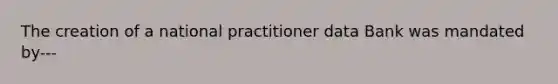 The creation of a national practitioner data Bank was mandated by---