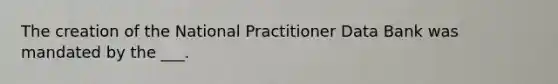 The creation of the National Practitioner Data Bank was mandated by the ___.