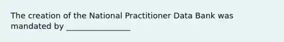 The creation of the National Practitioner Data Bank was mandated by ________________