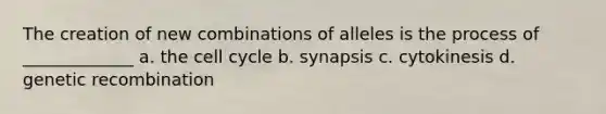 The creation of new combinations of alleles is the process of _____________ a. the cell cycle b. synapsis c. cytokinesis d. genetic recombination